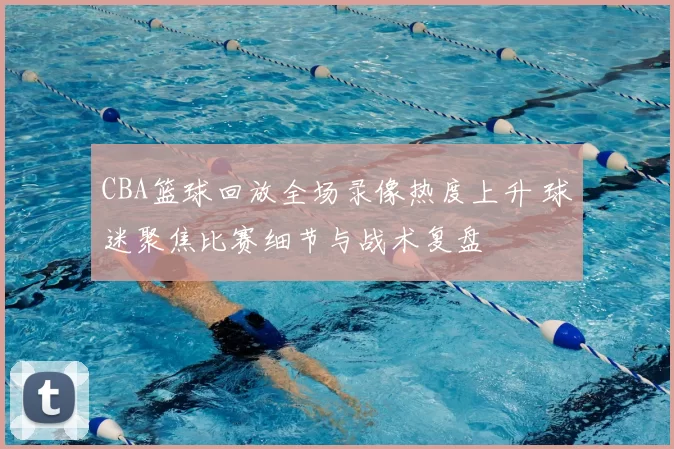 CBA篮球回放全场录像热度上升 球迷聚焦比赛细节与战术复盘