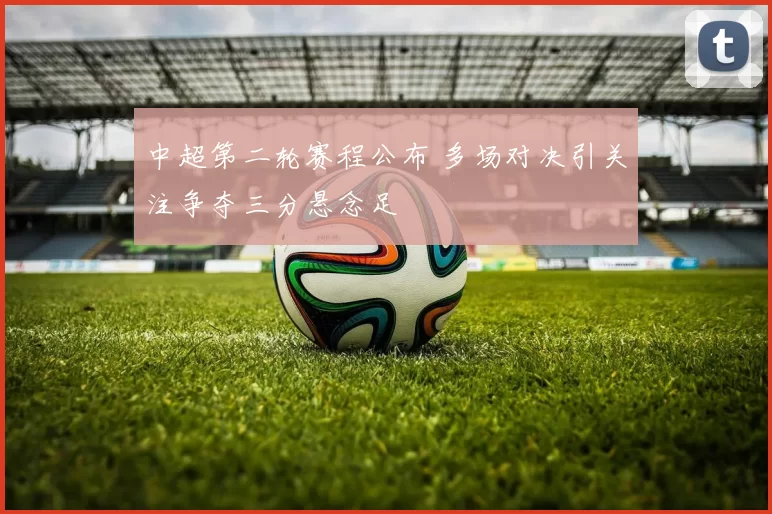 中超第二轮赛程公布 多场对决引关注争夺三分悬念足